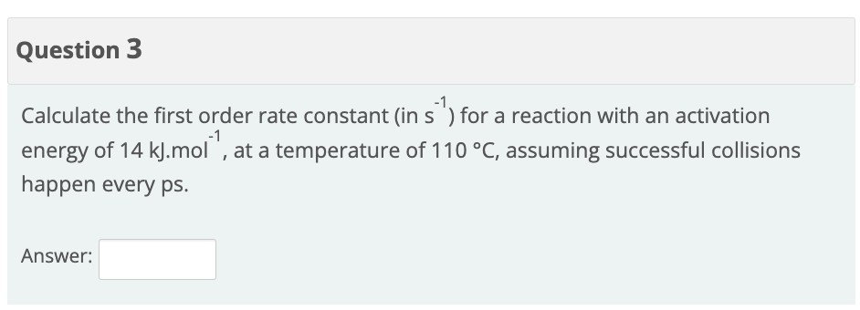 Question 3
Calculate the first order rate constant (in s ') for a reaction with an activation
energy of 14 kJ.mol `, at a temperature of 110 °C, assuming successful collisions
happen every ps.
Answer:
