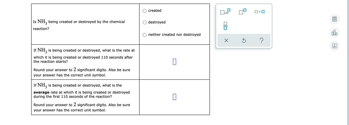 O created
Is NH, being created or destroyed by the chemical
O destroyed
reaction?
O neither created nor destroyed
dlo
If NH, is being created or destroyed, what is the rate at
which it is being created or destroyed 110 seconds after
the reaction starts?
Round your answer to 2 significant digits. Also be sure
your answer has the correct unit symbol.
If NH, is being created or destroyed, what is the
average rate at which it is being created or destroyed
during the first 110 seconds of the reaction?
Round your answer to 2 significant digits. Also be sure
your answer has the correct unit symbol.
