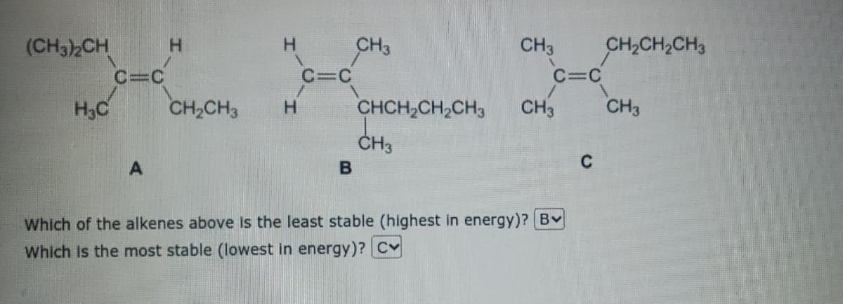 CH3
C=C
(CH32CH
CH3
CH,CH2CH3
C=C
C=C
H,C
CH,CH3
CHCH,CH,CH3
CH3
CH3
H.
ČH3
C
Which of the alkenes above is the least stable (highest in energy)? Bv
Which Is the most stable (lowest in energy)? Cv
