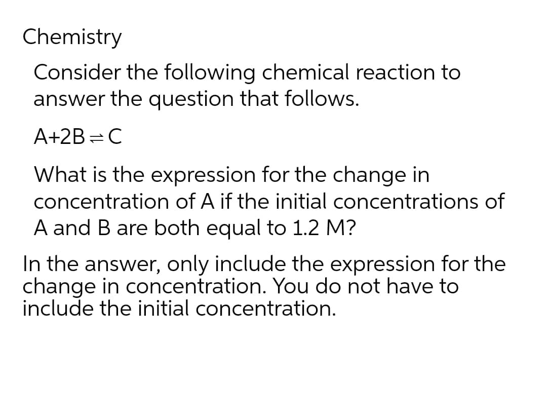 Chemistry
Consider the following chemical reaction to
answer the question that follows.
A+2B=C
What is the expression for the change in
concentration of A if the initial concentrations of
A and B are both equal to 1.2 M?
In the answer, only include the expression for the
change in concentration. You do not have to
include the initial concentration.
