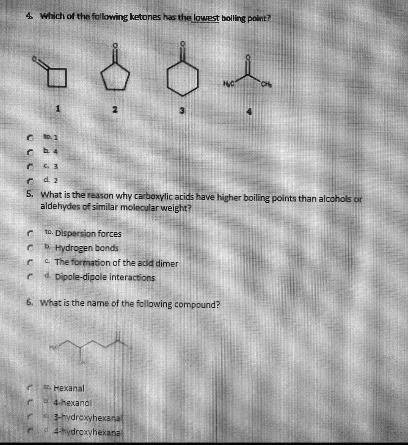 4. Which of the following ketones has the lowest boling point?
CH
to. 1
b. 4
C. 3
d. 2
5. What is the reason why carboxylic acids have higher boiling points than alcohols or
aldehydes of similar molecular weight?
to. Dispersion forces
Hydrogen bonds
C. The formation of the acid dimer
4 Dipole-dipole interactions
6. What is the name of the following compound?
t0. Hexanal
b 4-hexanol
3-hydroxyhexanal
4-hydroxyhexanal
