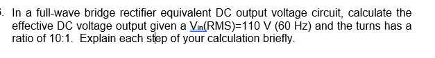 5. In a full-wave bridge rectifier equivalent DC output voltage circuit, calculate the
effective DC voltage output given a Vin(RMS)-110 V (60 Hz) and the turns has a
ratio of 10:1. Explain each step of your calculation briefly.