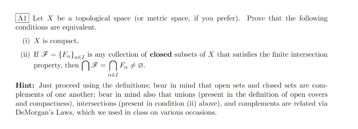 A1 Let X be a topological space (or metric space, if you prefer). Prove that the following
conditions are equivalent.
(i) X is compact.
(ii) If F = {Fa}oej is any collection of closed subsets of X that satisfies the finite intersection
property, then NF = N Fa + Ø.
Hint: Just proceed using the definitions: bear in mind that open sets and closed sets are com-
plements of one another; bear in mind also that unions (present in the definition of open covers
and compactness), intersections (present in condition (ii) above), and complements are related via
DeMorgan's Laws, which we used in class on various occasions.
