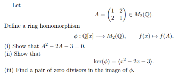 Let
1 2
A =
2
E M2(Q).
Define a ring homomorphism
$: Q[r] →
→ M2(Q),
f(x) → f(A).
(i) Show that A² – 2A – 3 = 0.
(ii) Show that
ker(ø) = (x? – 2x – 3).
(iii) Find a pair of zero divisors in the image of ø.
