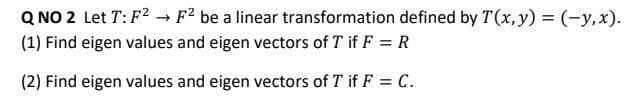 Q NO 2 Let T: F2 F? be a linear transformation defined by T(x, y) = (-y,x).
(1) Find eigen values and eigen vectors of T if F = R
(2) Find eigen values and eigen vectors of T if F = C.
