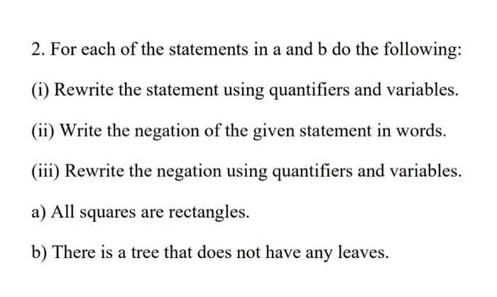 2. For each of the statements in a and b do the following:
(i) Rewrite the statement using quantifiers and variables.
(ii) Write the negation of the given statement in words.
(iii) Rewrite the negation using quantifiers and variables.
a) All squares are rectangles.
b) There is a tree that does not have any leaves.
