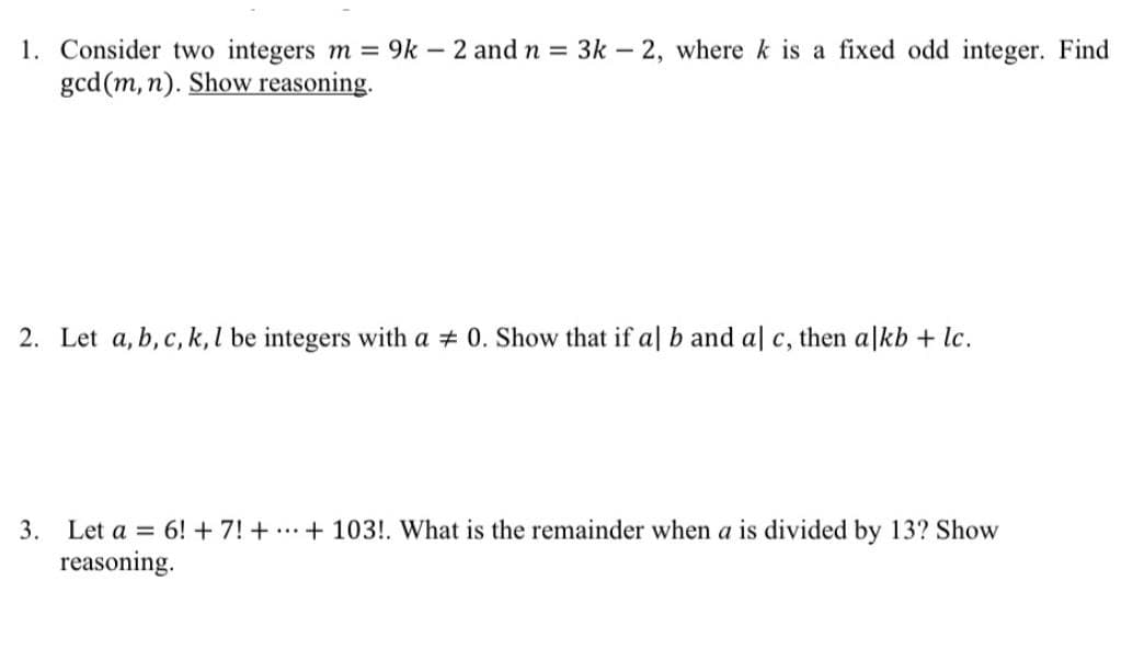 1. Consider two integers m = 9k – 2 andn 3k- 2, where k is a fixed odd integer. Find
gcd(m, n). Show reasoning.
2. Let a, b, c, k, l be integers with a # 0. Show that if al b and al c, then alkb + lc.
3. Let a = 6! + 7! + ...+ 103!. What is the remainder when a is divided by 13? Show
reasoning.
