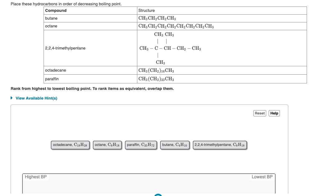 Place these hydrocarbons in order of decreasing boiling point.
Compound
Structure
CH3 CH2CH2 CH3
CH3 CH2 CH2 CH, CH2CH2 CH2 CH3
butane
octane
CH3 CH3
2,2,4-trimethylpentane
CH3 — С - СН — СН; — СНз
CH3
CH3 (CH2)16 CH3
octadecane
paraffin
CH3 (CH2)33 CH3
Rank from highest to lowest boiling point. To rank items as equivalent, overlap them.
• View Available Hint(s)
Reset
Help
octadecane, Cis H38
octane, C;H18
paraffin, C35 H72
butane, C,H10
2,2,4-trimethylpentane, C3H18
Highest BP
Lowest BP
