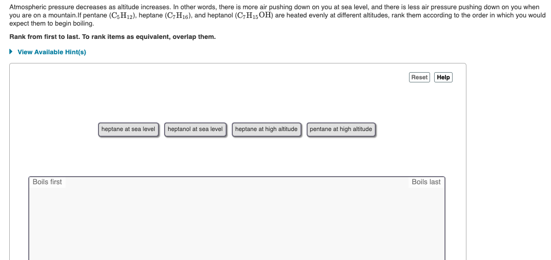 Atmospheric pressure decreases as altitude increases. In other words, there is more air pushing down on you at sea level, and there is less air pressure pushing down on you when
you are on a mountain.If pentane (C;H12), heptane (C7H16), and heptanol (C,H15 OH) are heated evenly at different altitudes, rank them according to the order in which you would
expect them to begin boiling.
Rank from first to last. To rank items as equivalent, overlap them.
• View Available Hint(s)
Reset Help
heptane at sea level
heptanol at sea level
heptane at high altitude
pentane at high altitude
Boils first
Boils last
