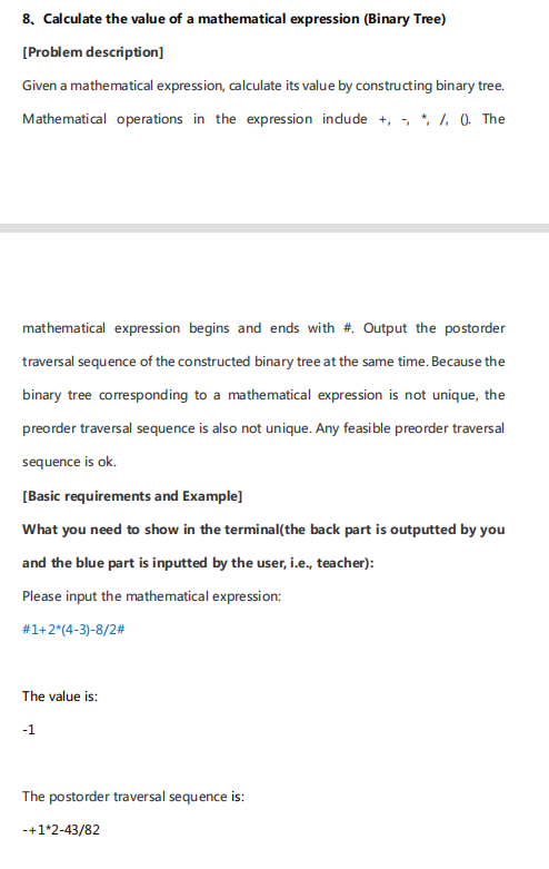 8. Calculate the value of a mathematical expression (Binary Tree)
[Problem description]
Given a mathematical expression, calculate its value by constructing binary tree.
Mathematical operations in the expression indude +, , * 1, 0 The
mathematical expression begins and ends with #. Output the postorder
traversal sequence of the constructed binary tree at the same time. Because the
binary tree corresponding to a mathematical expression is not unique, the
preorder traversal sequence is also not unique. Any feasible preorder traversal
sequence is ok.
[Basic requirements and Example]
What you need to show in the terminal(the back part is outputted by you
and the blue part is inputted by the user, i.e., teacher):
Please input the mathematical expression:
#1+2*(4-3)-8/2#
The value is:
-1
The postorder traversal sequence is:
-+1*2-43/82
