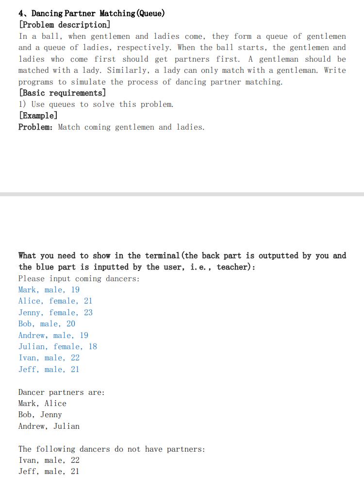 4, Dancing Partner Matching (Queue)
[Problem description]
In a ball, when gentlemen and ladies come, they form a queue of gentlemen
and a queue of ladies, respectively. When the ball starts, the gentlemen and
ladies who come first should get partners first. A gentleman should be
matched with a lady. Similarly, a lady can only match with a gentleman. Write
programs to simulate the process of dancing partner matching.
[Basic requirements]
1) Use queues to solve this problem.
[Example]
Problem: Match coming gentlemen and ladies.
What you need to show in the terminal (the back part is outputted by you and
the blue part is inputted by the user, i. e. , teacher):
Please input coming dancers:
Mark, male, 19
Alice, female, 21
Jenny, female, 23
Bob, male, 20
Andrew, male, 19
Julian, female, 18
Ivan, male, 22
Jeff, male, 21
Dancer partners are:
Mark, Alice
Bob, Jenny
Andrew, Julian
The following dancers do not have partners:
Ivan, male, 22
Jeff, male, 21
