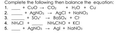 Complete the following then balance the equation:
+ H2O + Cu
+ CUO - CO2
+ AGNO3 - AgCI + NANO3
+ SOF
1.
2.
BaSO. + CH
NH.CNO + KCI
3.
4. NH.CI +
5.
+ AGNO3 - Agl + NANO3
