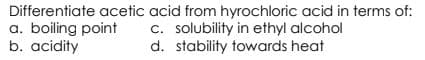 Differentiate acetic acid from hyrochloric acid in terms of:
a. boiling point
b. acidity
c. solubility in ethyl alcohol
d. stability towards heat
