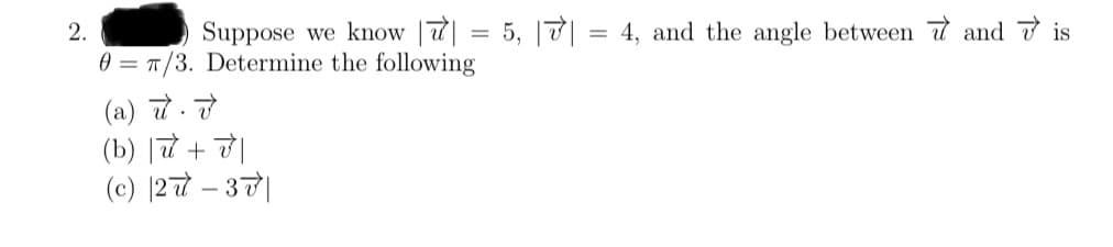 Suppose we know || = 5, 7|
2.
0 = π/3. Determine the following
(a) u. v
(b)| + |
(c) 27-37
4, and the angle between andis