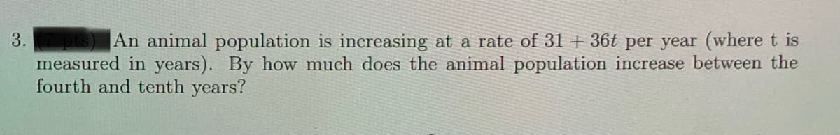 3.
An animal population is increasing at a rate of 31 +36t per year (where t is
measured in years). By how much does the animal population increase between the
fourth and tenth years?