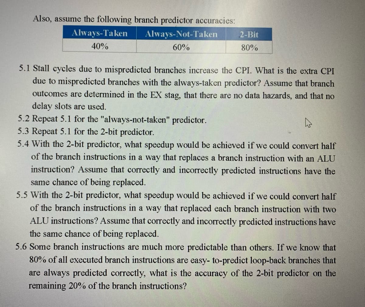 Also, assume the following branch predictor accuracies:
Always-Not-Taken
60%
Always-Taken
40%
2-Bit
80%
5.1 Stall cycles due to mispredicted branches increase the CPI. What is the extra CPI
due to mispredicted branches with the always-taken predictor? Assume that branch
outcomes are determined in the EX stag, that there are no data hazards, and that no
delay slots are used.
5.2 Repeat 5.1 for the "always-not-taken" predictor.
4
5.3 Repeat 5.1 for the 2-bit predictor.
5.4 With the 2-bit predictor, what speedup would be achieved if we could convert half
of the branch instructions in a way that replaces a branch instruction with an ALU
instruction? Assume that correctly and incorrectly predicted instructions have the
same chance of being replaced.
5.5 With the 2-bit predictor, what speedup would be achieved if we could convert half
of the branch instructions in a way that replaced each branch instruction with two
ALU instructions? Assume that correctly and incorrectly predicted instructions have
the same chance of being replaced.
5.6 Some branch instructions are much more predictable than others. If we know that
80% of all executed branch instructions are easy- to-predict loop-back branches that
are always predicted correctly, what is the accuracy of the 2-bit predictor on the
remaining 20% of the branch instructions?