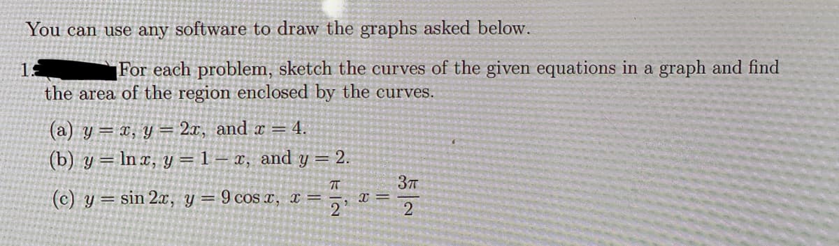 You can use any software to draw the graphs asked below.
1:
For each problem, sketch the curves of the given equations in a graph and find
the area of the region enclosed by the curves.
(a) y = x, y = 2x, and x = 4.
(b) y =
(c) y
ln x, y = 1- x, and y = 2.
sin 2x, y = 9 cos x, x=
X=
3π
2