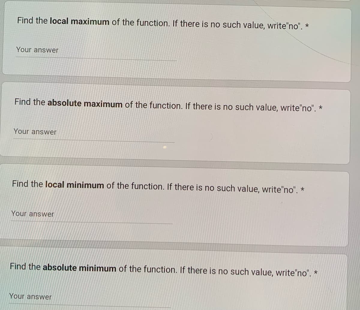 Find the local maximum of the function. If there is no such value, write"no". *
Your answer
Find the absolute maximum of the function. If there is no such value, write"no". *
Your answer
Find the local minimum of the function. If there is no such value, write"no". *
Your answer
Find the absolute minimum of the function. If there is no such value, write"no". *
Your answer