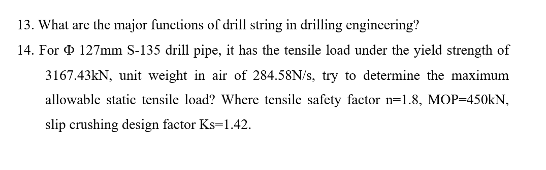 13. What are the major functions of drill string in drilling engineering?
14. For O 127mm S-135 drill pipe, it has the tensile load under the yield strength of
3167.43kN, unit weight in air of 284.58N/s, try to determine the maximum
allowable static tensile load? Where tensile safety factor n=1.8, MOP=450KN,
slip crushing design factor Ks=1.42.
