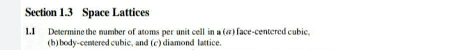 Section 1.3 Space Lattices
1.1
Determine the number of atoms per unit cell in a (a) face-centered cubic,
(b) body-centered cubic, and (c) diamond lattice.
