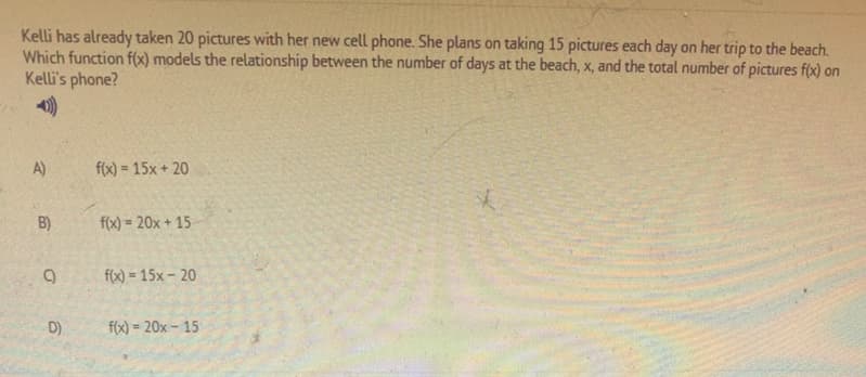 Kelli has already taken 20 pictures with her new cell phone. She plans on taking 15 pictures each day on her trip to the beach.
Which function f(x) models the relationship between the number of days at the beach, x, and the total number of pictures f(x) on
Kelli's phone?
A)
f(x) = 15x + 20
%3D
B)
f(x) = 20x + 15
f(x) = 15x – 20
D)
f(x) = 20x – 15
