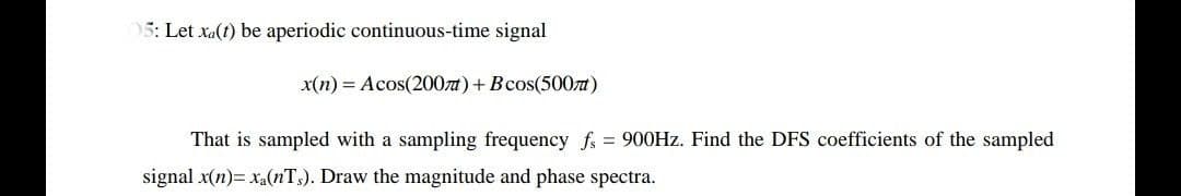 5: Let xa(t) be aperiodic continuous-time signal
x(n) = Acos(200zt)+Bcos(500t)
That is sampled with a sampling frequency fs = 900HZ. Find the DFS coefficients of the sampled
signal x(n)= xa(nT,). Draw the magnitude and phase spectra.
