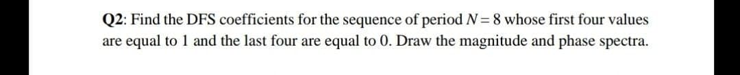 Q2: Find the DFS coefficients for the sequence of period N= 8 whose first four values
are equal to 1 and the last four are equal to 0. Draw the magnitude and phase spectra.
