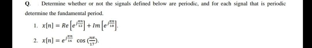 Q.
Determine whether or not the signals defined below are periodic, and for each signal that is periodic
determine the fundamental period.
1. x[n] = Re[e]+ Im[4.
2. x[n] = e' 16
cos
