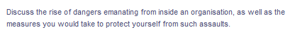 Discuss the rise of dangers emanating from inside an organisation, as well as the
measures you would take to protect yourself from such assaults.