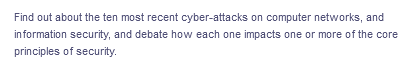 Find out about the ten most recent cyber-attacks on computer networks, and
information security, and debate how each one impacts one or more of the core
principles of security.