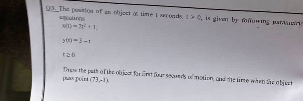 93. The position of an object at time t seconds, t 2 0, is given by following parametric
equations
x(t) = 2t2 + 1,
y(t) = 3-t
t20
Draw the path of the object for first four seconds of motion, and the time when the object
pass point (73,-3).
