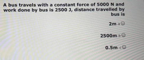 A bus travels with a constant force of 5000 N and
work done by bus is 2500 J, distance travelled by
bus is
2m a O
2500m.b
0.5m.cO
