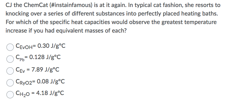 CJ the ChemCat (#instainfamous) is at it again. In typical cat fashion, she resorts to
knocking over a series of different substances into perfectly placed heating baths.
For which of the specific heat capacities would observe the greatest temperature
increase if you had equivalent masses of each?
CEVOH= 0.30 J/g°C
Срь 0.128 J/g°С
CEv = 7.89 J/g°c
CRYO2= 0.08 J/g°C
Сн,о %3 4.18 J/g°C
