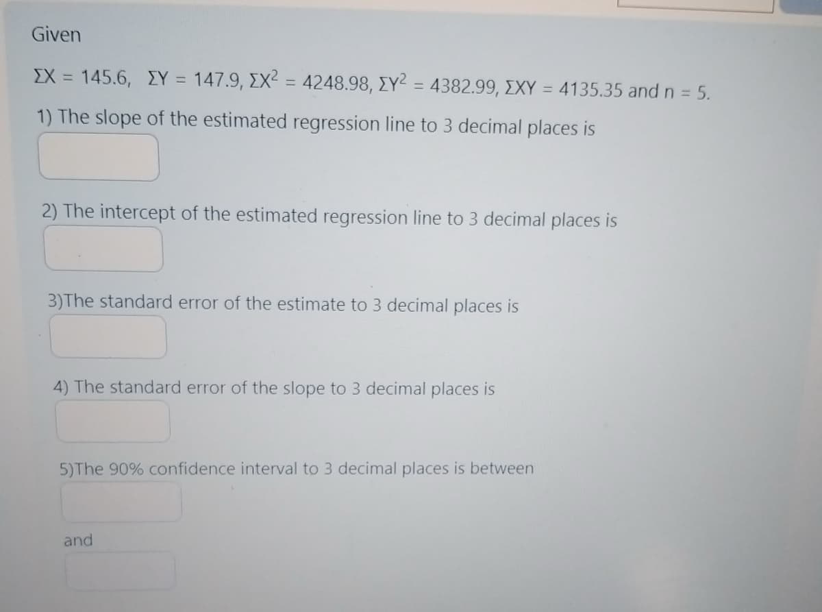 Given
EX = 145.6, ZY = 147.9, EX² = 4248.98, EY² = 4382.99, XXY = 4135.35 and n = 5.
1) The slope of the estimated regression line to 3 decimal places is
2) The intercept of the estimated regression line to 3 decimal places is
3)The standard error of the estimate to 3 decimal places is
4) The standard error of the slope to 3 decimal places is
5)The 90% confidence interval to 3 decimal places is between
and