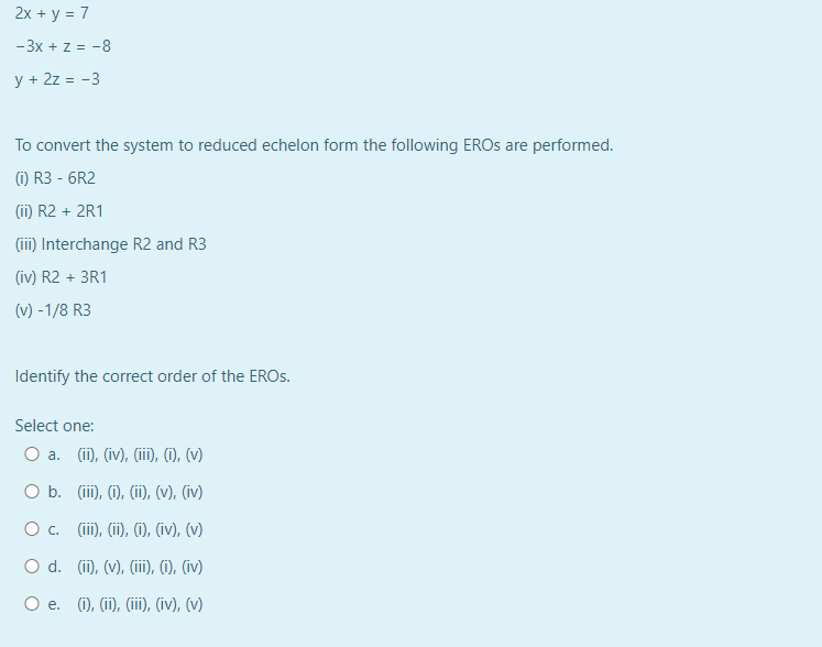 2x + y = 7
-3x + z = -8
y + 2z = -3
To convert the system to reduced echelon form the following EROS are performed.
(1) R3-6R2
(ii) R2 + 2R1
(iii) Interchange R2 and R3
(iv) R2 + 3R1
(v) -1/8 R3
Identify the correct order of the EROS.
Select one:
O a. (ii), (iv), (iii), (i), (v)
O b. (iii), (i), (ii), (v), (iv)
O c. (iii), (ii), (i), (iv), (v)
O d. (ii), (v), (iii), (i), (iv)
O e. (i), (ii), (iii), (iv), (v)