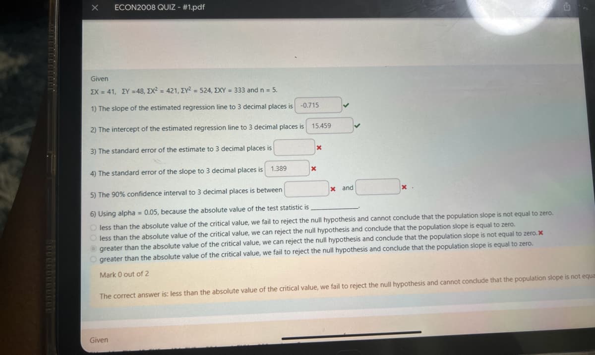 X
ECON2008 QUIZ - #1.pdf
Given
EX=41, EY=48, EX2=421, EY2=524, EXY = 333 and n = 5.
1) The slope of the estimated regression line to 3 decimal places is -0.715
2) The intercept of the estimated regression line to 3 decimal places is
15.459
3) The standard error of the estimate to 3 decimal places is
x
4) The standard error of the slope to 3 decimal places is
1.389
x
5) The 90% confidence interval to 3 decimal places is between
x and
x.
6) Using alpha = 0.05, because the absolute value of the test statistic is
less than the absolute value of the critical value, we fail to reject the null hypothesis and cannot conclude that the population slope is not equal to zero.
less than the absolute value of the critical value, we can reject the null hypothesis and conclude that the population slope is equal to zero.
greater than the absolute value of the critical value, we can reject the null hypothesis and conclude that the population slope is not equal to zero.x
greater than the absolute value of the critical value, we fail to reject the null hypothesis and conclude that the population slope is equal to zero.
Mark 0 out of 2
The correct answer is: less than the absolute value of the critical value, we fail to reject the null hypothesis and cannot conclude that the population slope is not equa
Given