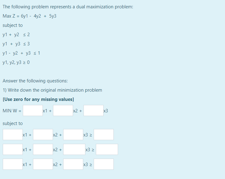 The following problem represents a dual maximization problem:
Max Z = 6y1 - 4y2 + 5y3
subject to
y1 + y2 s2
y1+ y3 ≤ 3
y1 - y2 + y3 ≤ 1
y1, y2, y3 ≥ 0
Answer the following questions:
1) Write down the original minimization problem
[Use zero for any missing values]
MIN W =
subject to
x1 +
x1 +
x1 +
x1 +
x2 +
x2 +
x2 +
x2 +
x3 z
x3 ≥
x3 z
x3