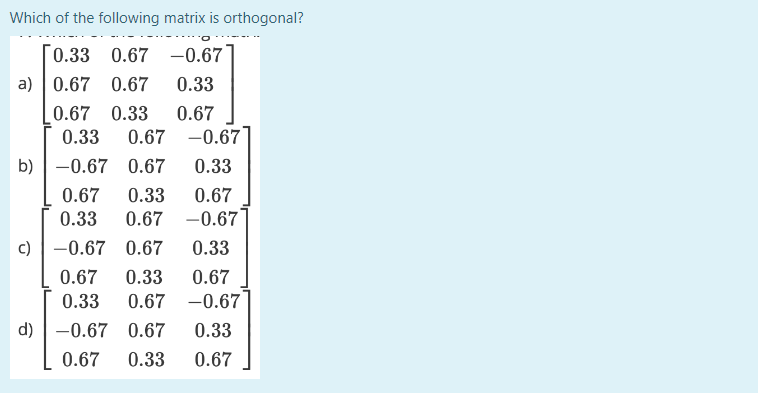 Which of the following matrix is orthogonal?
[0.33 0.67 -0.67
0.33
0.67 0.33 0.67
0.33 0.67 -0.67
b) -0.67 0.67 0.33
0.67 0.33 0.67
0.33 0.67 -0.67
0.33
a) 0.67 0.67
c) -0.67 0.67
d)
0.67 0.33 0.67
0.33 0.67 -0.67
-0.67 0.67 0.33
0.67 0.33 0.67