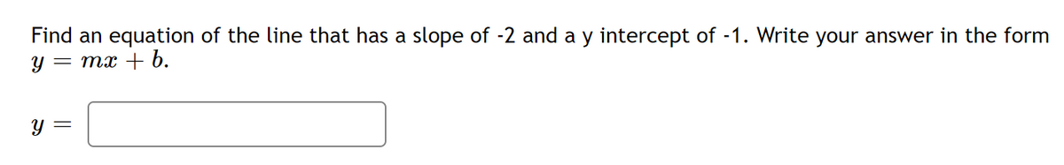 **Problem Statement:**

Find an equation of the line that has a slope of -2 and a y-intercept of -1. Write your answer in the form \( y = mx + b \).

**Solution:**

\[ y = \]

---

**Detailed Explanation:**

To derive the equation of the line, we use the slope-intercept form of a linear equation, which is given by:

\[ y = mx + b \]

where:
- \( m \) is the slope of the line.
- \( b \) is the y-intercept of the line.

In this problem, we are provided with the following information:
- The slope (\( m \)) is -2.
- The y-intercept (\( b \)) is -1.

By substituting these values into the slope-intercept form, we get:

\[ y = -2x - 1 \]

Therefore, the equation of the line is:

\[ y = -2x - 1 \]

Please input this equation in the provided space.