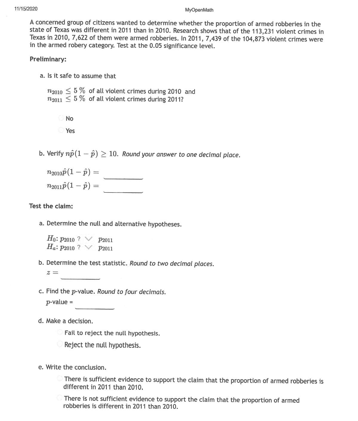 11/15/2020
MyOpenMath
A concerned group of citizens wanted to determine whether the proportion of armed robberies in the
state of Texas was different in 2011 than in 2010. Research shows that of the 113,231 violent crimes in
Texas in 2010, 7,622 of them were armed robberies. In 2011, 7,439 of the 104,873 violent crimes were
in the armed robery category. Test at the 0.05 significance level.
Preliminary:
a. Is it safe to assume that
n2010 < 5 % of all violent crimes during 2010 and
n2011 <5 % of all violent crimes during 2011?
No
Yes
b. Verify np(1 - p) > 10. Round your answer to one decimal place.
n2010P (1 -- p) =
n2011P (1 – p) =
Test the claim;
a. Determine the null and alternative hypotheses.
Но: р2010 ?
На: р2010 ?
P2011
P2011
b. Determine the test statistic. Round to two decimal places.
c. Find the p-value. Round to four decimals.
p-value =
d. Make a decision.
Fail to reject the null hypothesis.
Reject the null hypothesis.
e. Write the conclusion.
There is sufficient evidence to support the claim that the proportion of armed robberies is
different in 2011 than 2010.
There is not sufficient evidence to support the claim that the proportion of armed
robberies is different in 2011 than 2010.
