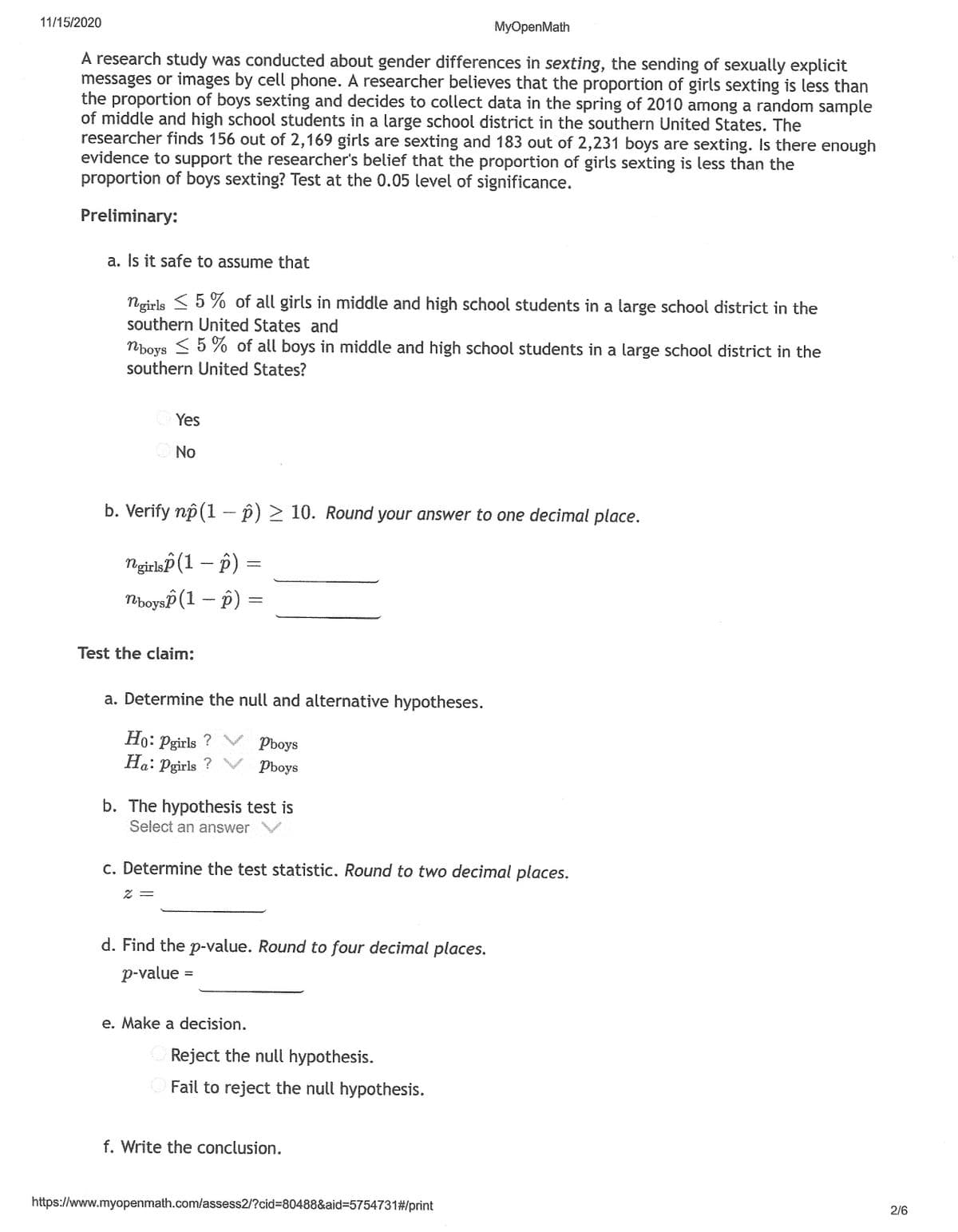 11/15/2020
MyOpenMath
A research study was conducted about gender differences in sexting, the sending of sexually explicit
messages or images by cell phone. A researcher believes that the proportion of girls sexting is less than
the proportion of boys sexting and decides to collect data in the spring of 2010 among a random sample
of middle and high school students in a large school district in the southern United States. The
researcher finds 156 out of 2,169 girls are sexting and 183 out of 2,231 boys are sexting. Is there enough
evidence to support the researcher's belief that the proportion of girls sexting is less than the
proportion of boys sexting? Test at the 0.05 level of significance.
Preliminary:
a. Is it safe to assume that
Ngirls < 5 % of all girls in middle and high school students in a large school district in the
southern United States and
< 5 % of all boys in middle and high school students in a large school district in the
Npoys
southern United States?
Yes
No
b. Verify np (1 - p) 2 10. Round your answer to one decimal place.
Ngirlsp (1 – p)
MboysP (1 -- p)
Test the claim:
a. Determine the null and alternative hypotheses.
Ho: Pgirls ?
Ha: Pgirls ?
Pboys
Pboys
b. The hypothesis test is
Select an answer
c. Determine the test statistic, Round to two decimal places.
d. Find the p-value. Round to four decimal places.
p-value
e. Make a decision.
Reject the null hypothesis.
Fail to reject the null hypothesis.
f. Write the conclusion.
https://www.myopenmath.com/assess2/?cid%3D80488&aid%3D5754731#/print
2/6
