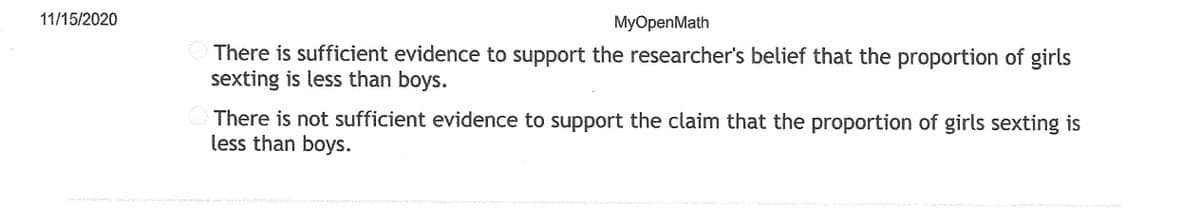 11/15/2020
MyOpenMath
There is sufficient evidence to support the researcher's belief that the proportion of girls
sexting is less than boys.
There is not sufficient evidence to support the claim that the proportion of girls sexting is
less than boys.
