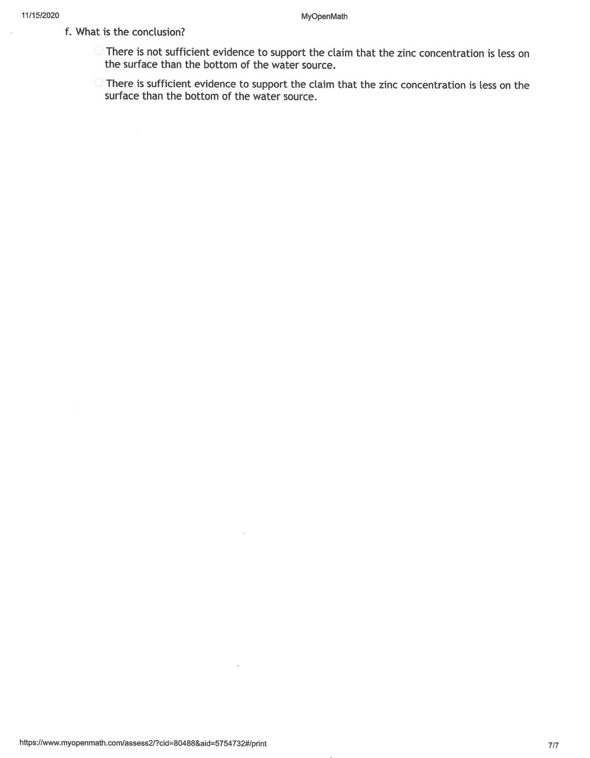 11/15/2020
MyOpenMath
f. What is the conclusion?
There is not sufficient evidence to support the claim that the zinc concentration is less on
the surface than the bottom of the water source.
There is sufficient evidence to support the claim that the zinc concentration is less on the
surface than the bottom of the water source.
https://www.myopenmath.com/assess2/?cid=80488&aid=5754732#/print
7/7
