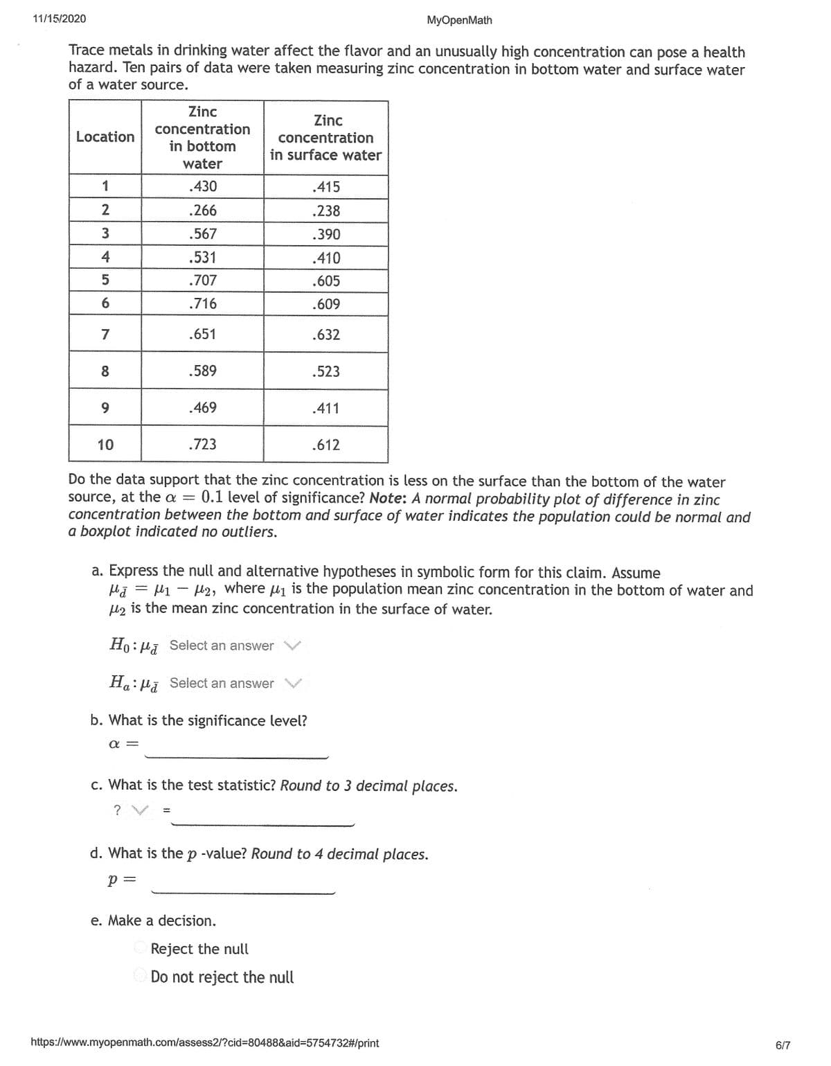 11/15/2020
MyOpenMath
Trace metals in drinking water affect the flavor and an unusually high concentration can pose a health
hazard. Ten pairs of data were taken measuring zinc concentration in bottom water and surface water
of a water source.
Zinc
Zinc
concentration
Location
concentration
in bottom
in surface water
water
1
.430
.415
2
.266
.238
.567
.390
4
.531
.410
.707
.605
6.
.716
.609
7
.651
.632
8
.589
.523
.469
.411
10
.723
.612
Do the data support that the zinc concentration is less on the surface than the bottom of the water
source, at the a = 0.1 level of significance? Note: A normal probability plot of difference in zinc
concentration between the bottom and surface of water indicates the population could be normal and
a boxplot indicated no outliers.
a. Express the null and alternative hypotheses in symbolic form for this claim. Assume
Hj = µ1 - l2, where u1 is the population mean zinc concentration in the bottom of water and
lz is the mean zinc concentration in the surface of water.
Ho:ui Select an answer
Ha: Hã Select an answer
b. What is the significance level?
c. What is the test statistic? Round to 3 decimal places.
? V
d. What is the p -value? Round to 4 decimal places.
p =
e. Make a decision.
Reject the null
Do not reject the null
https://www.myopenmath.com/assess2/?cid%3D80488&aid%3D5754732#/print
6/7
