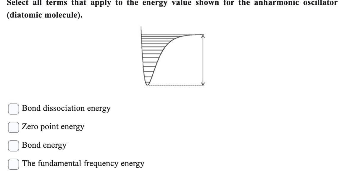 Select all terms that apply to the energy value shown for the anharmonic oscillator
(diatomic molecule).
Bond dissociation energy
Zero point energy
Bond energy
The fundamental frequency energy