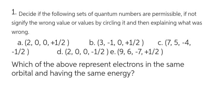 1. Decide if the following sets of quantum numbers are permissible, if not
signify the wrong value or values by circling it and then explaining what was
wrong.
a. (2, 0, 0, +1/2)
b. (3, -1, 0, +1/2) c. (7, 5, -4,
d. (2, 0, 0, -1/2) e. (9, 6, -7, +1/2)
-1/2)
Which of the above represent electrons in the same
orbital and having the same energy?