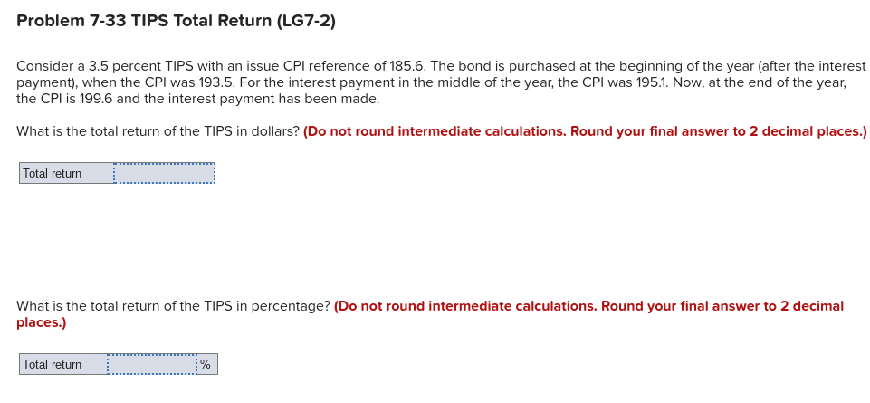 Problem 7-33 TIPS Total Return (LG7-2)
Consider a 3.5 percent TIPS with an issue CPI reference of 185.6. The bond is purchased at the beginning of the year (after the interest
payment), when the CPI was 193.5. For the interest payment in the middle of the year, the CPI was 195.1. Now, at the end of the year,
the CPI is 199.6 and the interest payment has been made.
What is the total return of the TIPS in dollars? (Do not round intermediate calculations. Round your final answer to 2 decimal places.)
Total return
What is the total return of the TIPS in percentage? (Do not round intermediate calculations. Round your final answer to 2 decimal
places.)
Total return
%