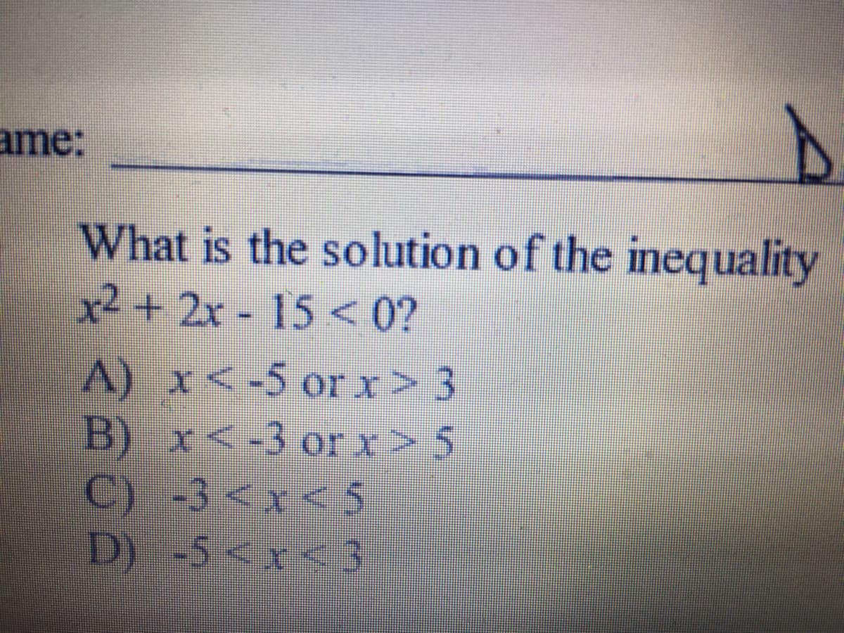 ame:
What is the solution of the inequality
x2 + 2x - 15 < 0?
A) x<-5 or x> 3
B) x<-3 or x> 5
C) -3<x< 5
D)-5<x < 3
