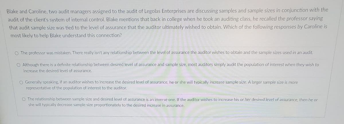 Blake and Caroline, two audit managers assigned to the audit of Legolas Enterprises are discussing samples and sample sizes in conjunction with the
audit of the client's system of internal control. Blake mentions that back in college when he took an auditing class, he recalled the professor saying
that audit sample size was tied to the level of assurance that the auditor ultimately wished to obtain. Which of the following responses by Caroline is
most likely to help Blake understand this connection?
O The professor was mistaken. There really isn't any relationship between the level of assurance the auditor wishes to obtain and the sample sizes used in an audit.
O Although there is a definite relationship between desired level of assurance and sample size, most auditors simply audit the population of interest when they wish to
increase the desired level of assurance.
O Generally speaking, if an auditor wishes to increase the desired level of assurance, he or she will typically increase sample size. A larger sample size is more
representative of the population of interest to the auditor.
O The relationship between sample size and desired level of assurance is an inverse one. If the auditor wishes to increase his or her desired level of assurance, then he or
she will typically decrease sample size proportionately to the desired increase in assurance.