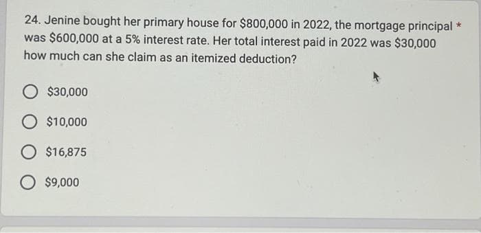 24. Jenine bought her primary house for $800,000 in 2022, the mortgage principal *
was $600,000 at a 5% interest rate. Her total interest paid in 2022 was $30,000
how much can she claim as an itemized deduction?
O $30,000
O $10,000
O $16,875
O $9,000